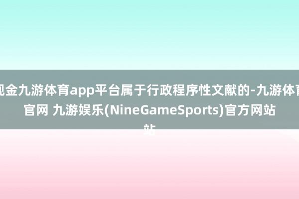 现金九游体育app平台属于行政程序性文献的-九游体育官网 九游娱乐(NineGameSports)官方网站