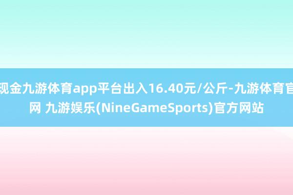 现金九游体育app平台出入16.40元/公斤-九游体育官网 九游娱乐(NineGameSports)官方网站