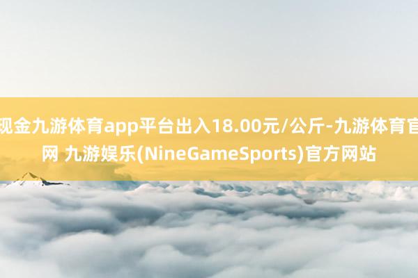 现金九游体育app平台出入18.00元/公斤-九游体育官网 九游娱乐(NineGameSports)官方网站