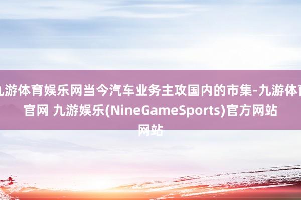 九游体育娱乐网当今汽车业务主攻国内的市集-九游体育官网 九游娱乐(NineGameSports)官方网站