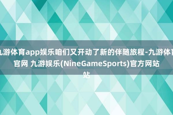 九游体育app娱乐咱们又开动了新的伴随旅程-九游体育官网 九游娱乐(NineGameSports)官方网站