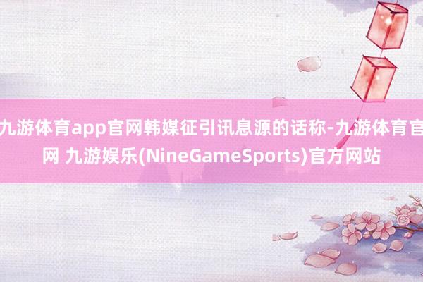 九游体育app官网　　韩媒征引讯息源的话称-九游体育官网 九游娱乐(NineGameSports)官方网站