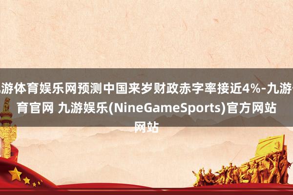 九游体育娱乐网预测中国来岁财政赤字率接近4%-九游体育官网 九游娱乐(NineGameSports)官方网站