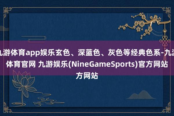 九游体育app娱乐玄色、深蓝色、灰色等经典色系-九游体育官网 九游娱乐(NineGameSports)官方网站