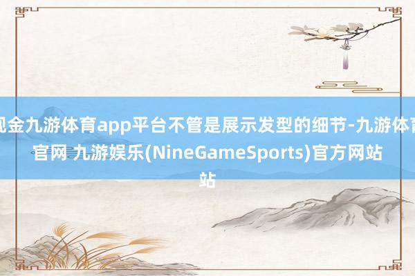 现金九游体育app平台不管是展示发型的细节-九游体育官网 九游娱乐(NineGameSports)官方网站